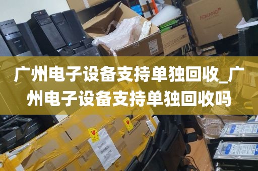 广州电子设备支持单独回收_广州电子设备支持单独回收吗