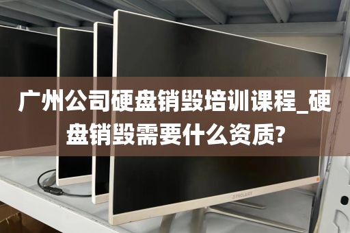 广州公司硬盘销毁培训课程_硬盘销毁需要什么资质?