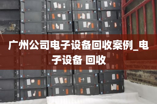 广州公司电子设备回收案例_电子设备 回收