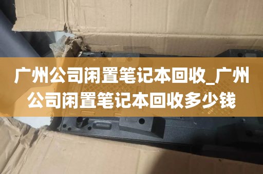 广州公司闲置笔记本回收_广州公司闲置笔记本回收多少钱