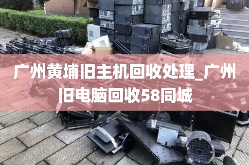 广州黄埔旧主机回收处理_广州旧电脑回收58同城