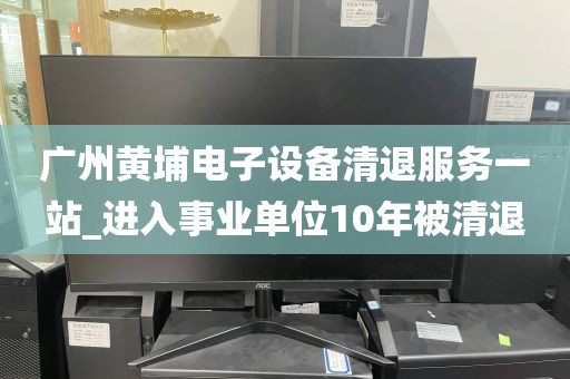 广州黄埔电子设备清退服务一站_进入事业单位10年被清退