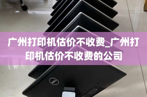 广州打印机估价不收费_广州打印机估价不收费的公司