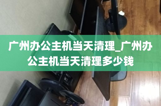 广州办公主机当天清理_广州办公主机当天清理多少钱