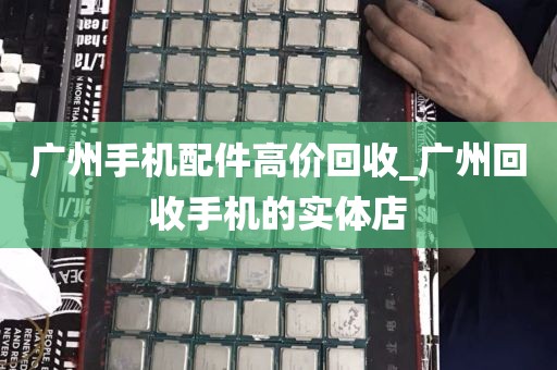 广州手机配件高价回收_广州回收手机的实体店