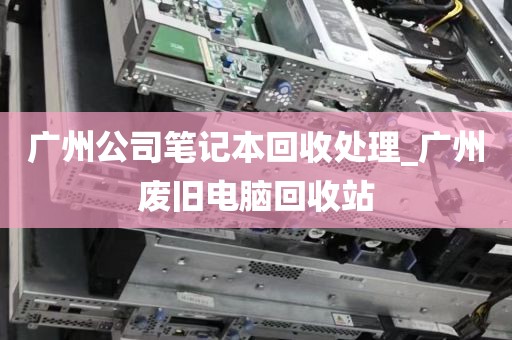 广州公司笔记本回收处理_广州废旧电脑回收站