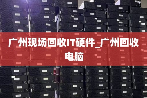 广州现场回收IT硬件_广州回收电脑