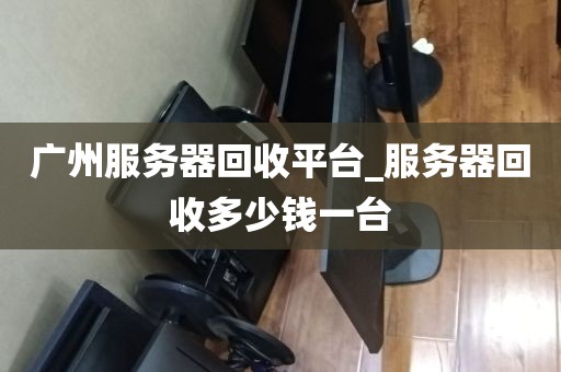 广州服务器回收平台_服务器回收多少钱一台
