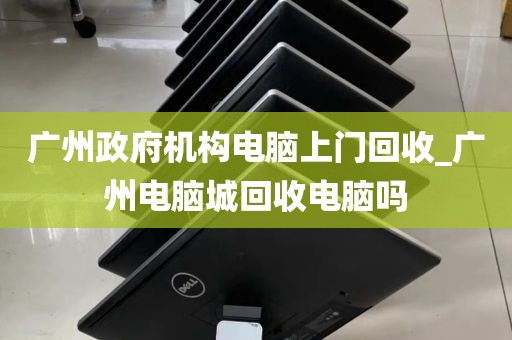 广州政府机构电脑上门回收_广州电脑城回收电脑吗