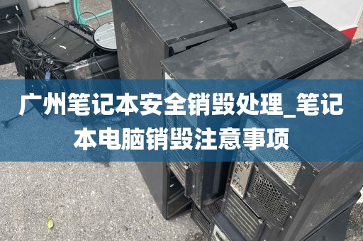 广州笔记本安全销毁处理_笔记本电脑销毁注意事项