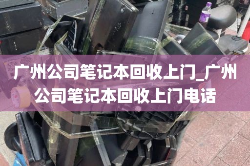 广州公司笔记本回收上门_广州公司笔记本回收上门电话