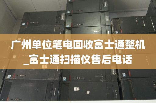 广州单位笔电回收富士通整机_富士通扫描仪售后电话