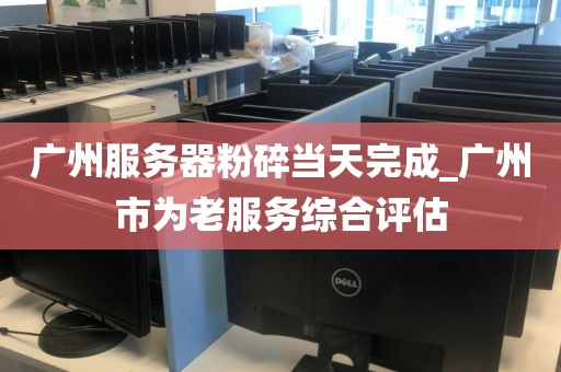 广州服务器粉碎当天完成_广州市为老服务综合评估