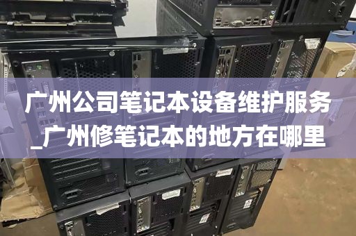 广州公司笔记本设备维护服务_广州修笔记本的地方在哪里