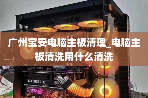 广州宝安电脑主板清理_电脑主板清洗用什么清洗