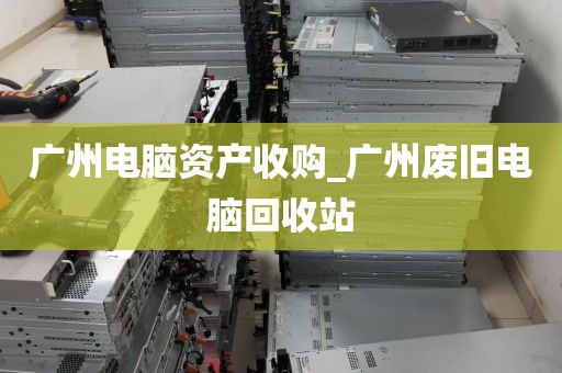广州电脑资产收购_广州废旧电脑回收站