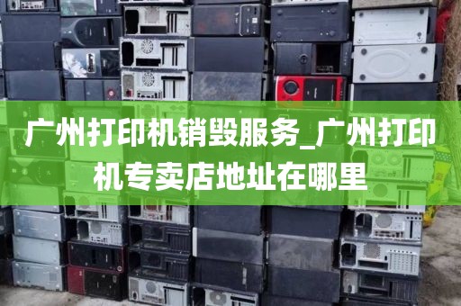 广州打印机销毁服务_广州打印机专卖店地址在哪里