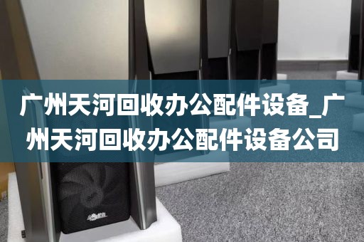 广州天河回收办公配件设备_广州天河回收办公配件设备公司