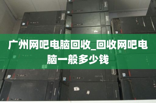 广州网吧电脑回收_回收网吧电脑一般多少钱
