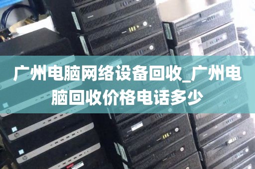 广州电脑网络设备回收_广州电脑回收价格电话多少