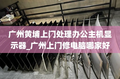 广州黄埔上门处理办公主机显示器_广州上门修电脑哪家好