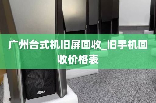 广州台式机旧屏回收_旧手机回收价格表