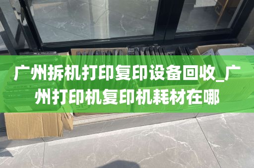 广州拆机打印复印设备回收_广州打印机复印机耗材在哪