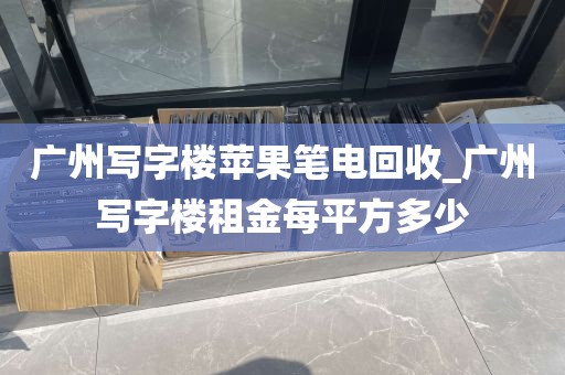 广州写字楼苹果笔电回收_广州写字楼租金每平方多少