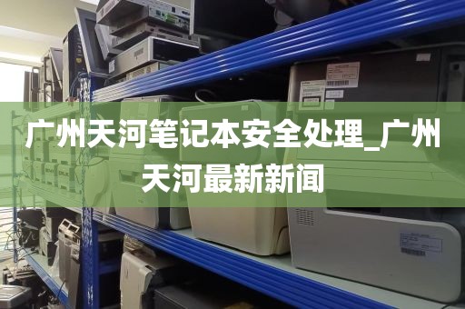 广州天河笔记本安全处理_广州天河最新新闻