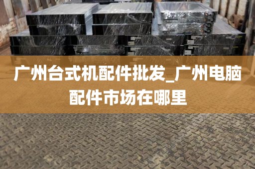 广州台式机配件批发_广州电脑配件市场在哪里