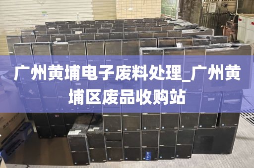 广州黄埔电子废料处理_广州黄埔区废品收购站