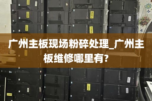 广州主板现场粉碎处理_广州主板维修哪里有?