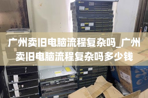 广州卖旧电脑流程复杂吗_广州卖旧电脑流程复杂吗多少钱
