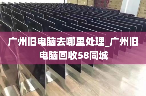 广州旧电脑去哪里处理_广州旧电脑回收58同城
