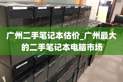 广州二手笔记本估价_广州最大的二手笔记本电脑市场