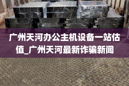 广州天河办公主机设备一站估值_广州天河最新诈骗新闻