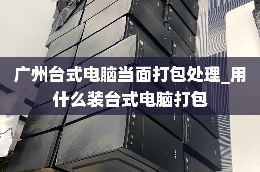 广州台式电脑当面打包处理_用什么装台式电脑打包