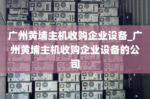 广州黄埔主机收购企业设备_广州黄埔主机收购企业设备的公司