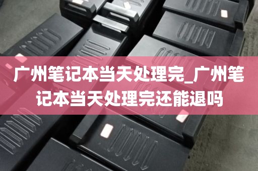 广州笔记本当天处理完_广州笔记本当天处理完还能退吗