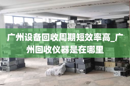 广州设备回收周期短效率高_广州回收仪器是在哪里