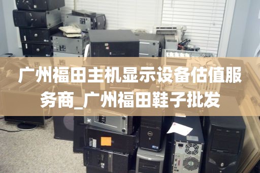 广州福田主机显示设备估值服务商_广州福田鞋子批发