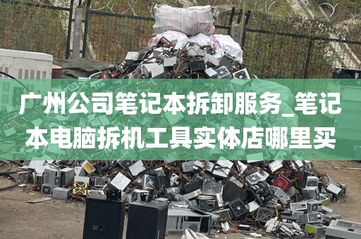广州公司笔记本拆卸服务_笔记本电脑拆机工具实体店哪里买