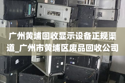广州黄埔回收显示设备正规渠道_广州市黄埔区废品回收公司