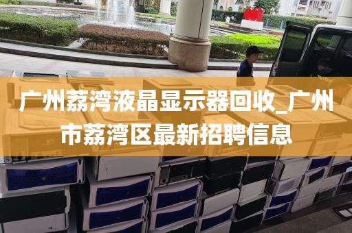 广州荔湾液晶显示器回收_广州市荔湾区最新招聘信息