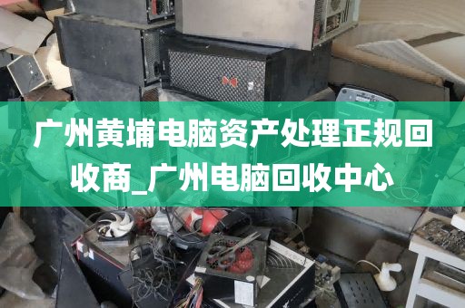 广州黄埔电脑资产处理正规回收商_广州电脑回收中心