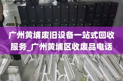 广州黄埔废旧设备一站式回收服务_广州黄埔区收废品电话