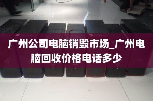 广州公司电脑销毁市场_广州电脑回收价格电话多少