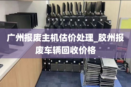 广州报废主机估价处理_胶州报废车辆回收价格