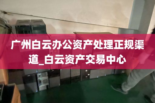 广州白云办公资产处理正规渠道_白云资产交易中心