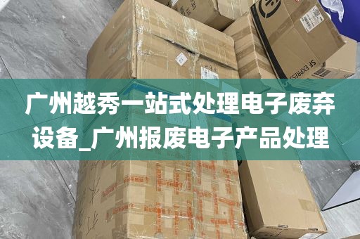 广州越秀一站式处理电子废弃设备_广州报废电子产品处理